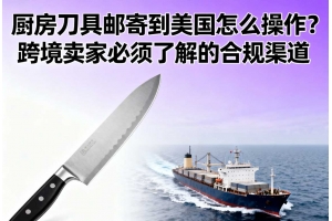 廚房刀具郵寄到美國(guó)怎么操作？跨境賣(mài)家必須了解的合規(guī)渠道