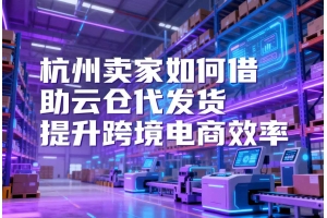 杭州賣家如何借助云倉(cāng)代發(fā)貨提升跨境電商效率