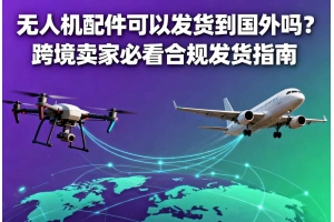 無人機配件可以發貨到國外嗎？跨境賣家必看合規發貨指南