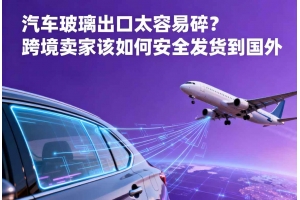 汽車玻璃出口太容易碎？跨境賣家該如何安全發(fā)貨到國外